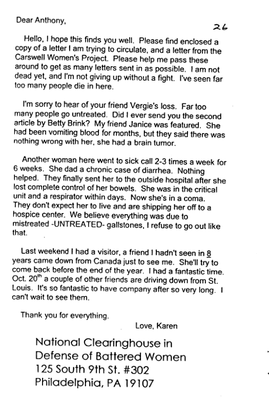 Dear Anthony, 2¢ Hello, | hope this finds you well. Please find enclosed a copy of a letter | am trying to circulate, and a letter from the Carswell Women’s Project. Please help me pass these around to get as many letters sent in as possible. |am not dead yet, and I’m not giving up without a fight. I’ve seen far too many people die in here. I’m sorry to hear of your friend Vergie’s loss. Far too many people go untreated. Did | ever send you the second article by Betty Brink? My friend Janice was featured. She had been vomiting blood for months, but they said there was nothing wrong with her, she had a brain tumor. Another woman here went to sick call 2-3 times a week for 6 weeks. She dad a chronic case of diarrhea. Nothing helped. They finally sent her to the outside hospital after she lost complete control of her bowels. She was in the critical unit and a respirator within days. Now she’s in a coma. They don’t expect her to live and are shipping her off to a hospice center. We believe everything was due to mistreated -UNTREATED- gallstones, | refuse to go out like that Last weekend | had a visitor, a friend | hadn’t seen in 8 years came down from Canada just to see me. She’lltry to come back before the end of the year. | had a fantastic time. Oct. 20" a couple of other friends are driving down from St. Louis. It’s so fantastic to have company after so very long. | can’t wait to see them. Thank you for everything Love, Karen National Clearinghouse in Defense of Battered Women 125 South 9th St. #302 Philadelphia, PA 19107